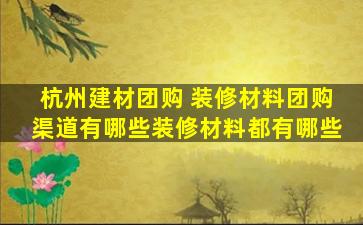 杭州建材团购 装修材料团购渠道有哪些装修材料都有哪些